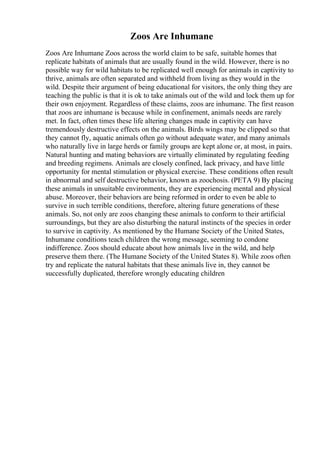 Zoos Are Inhumane
Zoos Are Inhumane Zoos across the world claim to be safe, suitable homes that
replicate habitats of animals that are usually found in the wild. However, there is no
possible way for wild habitats to be replicated well enough for animals in captivity to
thrive, animals are often separated and withheld from living as they would in the
wild. Despite their argument of being educational for visitors, the only thing they are
teaching the public is that it is ok to take animals out of the wild and lock them up for
their own enjoyment. Regardless of these claims, zoos are inhumane. The first reason
that zoos are inhumane is because while in confinement, animals needs are rarely
met. In fact, often times these life altering changes made in captivity can have
tremendously destructive effects on the animals. Birds wings may be clipped so that
they cannot fly, aquatic animals often go without adequate water, and many animals
who naturally live in large herds or family groups are kept alone or, at most, in pairs.
Natural hunting and mating behaviors are virtually eliminated by regulating feeding
and breeding regimens. Animals are closely confined, lack privacy, and have little
opportunity for mental stimulation or physical exercise. These conditions often result
in abnormal and self destructive behavior, known as zoochosis. (PETA 9) By placing
these animals in unsuitable environments, they are experiencing mental and physical
abuse. Moreover, their behaviors are being reformed in order to even be able to
survive in such terrible conditions, therefore, altering future generations of these
animals. So, not only are zoos changing these animals to conform to their artificial
surroundings, but they are also disturbing the natural instincts of the species in order
to survive in captivity. As mentioned by the Humane Society of the United States,
Inhumane conditions teach children the wrong message, seeming to condone
indifference. Zoos should educate about how animals live in the wild, and help
preserve them there. (The Humane Society of the United States 8). While zoos often
try and replicate the natural habitats that these animals live in, they cannot be
successfully duplicated, therefore wrongly educating children
 
