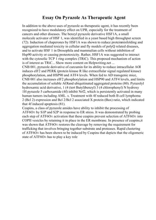 Essay On Pyrazole As Therapeutic Agent
In addition to the above uses of pyrazole as therapeutic agent, it has recently been
recognized to have modulatory effect on UPR, especially for the treatment of
cancers and other diseases. The benzyl pyrazole derivative HSF1A, a small
molecule activator of HSF 1, was identified in a yeast based high throughput screen
(72). Induction of chaperones by HSF1A was shown to reduce proteinmisfolding and
aggregation mediated toxicity in cellular and fly models of polyQ related diseases,
and to activate HSF 1 in Drosophila and mammalian cells without inhibition of
Hsp90 activity or causing proteotoxicity. Rather, HSF1A was suggested to interact
with the cytosolic TCP 1 ring complex (TRiC). This proposed mechanism of action
is of interest as TRiC... Show more content on Helpwriting.net ...
CNB 001, pyrazole derivative of curcumin for its ability to reduce intracellular AОІ
induces eIF2 and PERK (protein kinase R like extracellular signal regulated kinase)
phosphorylation, and HSP90 and ATF4 levels. When fed to AD transgenic mice,
CNB 001 also increases eIF2 phosphorylation and HSP90 and ATF4 levels, and limits
the accumulation of soluble AОІand ubiquitinated aggregated proteins (80). Pyrazolyl
hydroxamic acid derivative, 1 (4 (tert Butyl)benzyl) 3 (4 chlorophenyl) N hydroxy
1H pyrazole 5 carboxamide (4f) inhibit Nrf2, which is persistently activated in many
human tumors including AML. s. Treatment with 4f reduced both B cell lymphoma
2 (Bcl 2) expression and Bcl 2/Bcl 2 associated X protein (Bax) ratio, which indicated
that 4f induced apoptosis (81).
Ceapins, a class of pyrazole amides have ability to inhibit the processing of
ATF6О± by S1P and S2P in response to ER stress. It was demonstrated by probing
each step of ATF6О± activation that these ceapins prevent selection of ATF6О± into
COPII vesicles by retaining it in place in the ER membrane. In presence of ceapins,it
was shown that ATF6О± restores the cleavage by removing the requirement for
trafficking that involves bringing together substrate and proteases. Rapid clustering
of ATF6О± has been shown to be induced by Ceapins that depicts that the oligomeric
state of ATF6О± has to play a key role
 