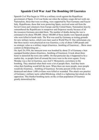 Spanish Civil War And The Bombing Of Guernica
Spanish Civil War began in 1936 as a military revolt against the Republican
government of Spain. Civil war broke out when the military coupe did not work out.
Nationalists, those that were revolting, were supported by Nazi Germany and Fascist
Italy. Republicans, those that were protecting Spain, received some aid from the
Soviet Union and volunteers from Europe and the United States. Nationalists heavily
outnumbered the Republicans in manpower and firepower mostly because of all
the resources Germany provided them. The number of deaths during the war is
estimated to be about 500,000. About 100,000 of those deaths were Spanish people
who were killed in bomb raids. The War was used by Germany as testing grounds
for new military tactics, which were later used in World War II. One unfortunate city
that these tactics were practiced on was Guernica, a city of about 5,000 people and
no strategic value as a military target (Guernica...bombing of Guernica).... Show more
content on Helpwriting.net ...
On April 26,1936, the innocent town was bombed by about 25 of Germany s best
equipped bomber planes (Guernica...bombing of Guernica). It took about three
hours to demolish the town into rubble. On that particular day it happened to be a
market day, so people from all around the town were in the town square. Every
Monday was a fair in Guernica, says JosГ© Monasterio, eyewitness to the
bombing. They attacked when there were a lot of people there. And they knew
when their bombing would kill the most. When there are more people, more people
would die (Guernica... bombing of Guernica). Seventy percent of the town was
destroyed and about 1,600 civilians were killed or wounded. This attack was practice
of Germany s military tactic called Blitzkrieg, which is a lightening fast attack on the
opposition. This blanket bombing tactic on the civilian population of Guernica
greatly demoralized the
 