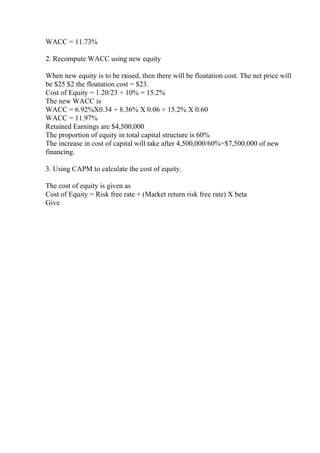 WACC = 11.73%
2. Recompute WACC using new equity
When new equity is to be raised, then there will be floatation cost. The net price will
be $25 $2 the floatation cost = $23.
Cost of Equity = 1.20/23 + 10% = 15.2%
The new WACC is
WACC = 6.92%X0.34 + 8.36% X 0.06 + 15.2% X 0.60
WACC = 11.97%
Retained Earnings are $4,500,000
The proportion of equity in total capital structure is 60%
The increase in cost of capital will take after 4,500,000/60%=$7,500,000 of new
financing.
3. Using CAPM to calculate the cost of equity.
The cost of equity is given as
Cost of Equity = Risk free rate + (Market return risk free rate) X beta
Give
 