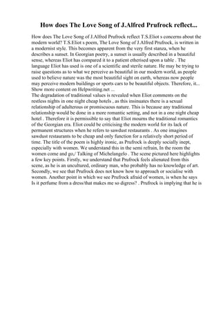 How does The Love Song of J.Alfred Prufrock reflect...
How does The Love Song of J.Alfred Prufrock reflect T.S.Eliot s concerns about the
modern world? T.S.Eliot s poem, The Love Song of J.Alfred Prufrock, is written in
a modernist style. This becomes apparent from the very first stanza, when he
describes a sunset. In Georgian poetry, a sunset is usually described in a beautiful
sense, whereas Eliot has compared it to a patient etherised upon a table . The
language Eliot has used is one of a scientific and sterile nature. He may be trying to
raise questions as to what we perceive as beautiful in our modern world, as people
used to believe nature was the most beautiful sight on earth, whereas now people
may perceive modern buildings or sports cars to be beautiful objects. Therefore, it...
Show more content on Helpwriting.net ...
The degradation of traditional values is revealed when Eliot comments on the
restless nights in one night cheap hotels , as this insinuates there is a sexual
relationship of adulterous or promiscuous nature. This is because any traditional
relationship would be done in a more romantic setting, and not in a one night cheap
hotel . Therefore it is permissible to say that Eliot mourns the traditional romantics
of the Georgian era. Eliot could be criticising the modern world for its lack of
permanent structures when he refers to sawdust restaurants . As one imagines
sawdust restaurants to be cheap and only function for a relatively short period of
time. The title of the poem is highly ironic, as Prufrock is deeply socially inept,
especially with women. We understand this in the semi refrain, In the room the
women come and go,/ Talking of Michelangelo . The scene pictured here highlights
a few key points. Firstly, we understand that Prufrock feels alienated from this
scene, as he is an uncultured, ordinary man, who probably has no knowledge of art.
Secondly, we see that Prufrock does not know how to approach or socialise with
women. Another point in which we see Prufrock afraid of women, is when he says
Is it perfume from a dress/that makes me so digress? . Prufrock is implying that he is
 