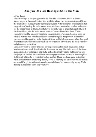 Analysis Of Viola Hastings s She s The Man
a)First Topic
Viola Hastings, is the protagonist in the film She s The Man. She is a female
soccer player at Cornwall University, until the school cuts her soccer team off from
the after school extracurricular activities program. After the sexist coach refuses her
suggestion of joining the male soccer team, she impersonates her brother and tryouts
for the soccer team at Illyria. She believes the only way to attest her capability is if
she is unable to join the male soccer team at Cornwall is to beat them. Viola s
character would be a negative realistic representation of women, because she s an
athletic woman who remains attractive in the male gaze perspective. In the male
gaze we would expect her to be fragile, delicate and helpless woman rather than goal
oriented and driven woman in order for her to remain attractive to the male audience
and characters in the film.
Viola s devotion to soccer presents her as possessing too much boyishness to her
mother and other adult females in the debutante society. She lacks several feminine
mannerisms. For instance, while Duke and Justin are physically fighting over her,
she jumps on Justin s back and later removes popcorn from her top in an unladylike
fashion, of which she is reminded by her mother. There is a later scene in the film
when the debutantes are having dinner, Viola is chewing the chicken with her mouth
open and Cheryl, the debutante coach, reminds her of her manners by saying Viola,
darling. Remember, chew like you have
 