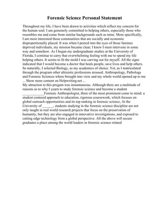 Forensic Science Personal Statement
Throughout my life, I have been drawn to activities which reflect my concern for
the human soul. I am genuinely committed to helping others, especially those who
resembles me and come from similar backgrounds such as mine. More specifically,
I am most interested those communities that are socially and economic
disproportionally placed. It was when I peered into the eyes of those famines
deprived individuals, my mission became clear; I knew I must intervene in some
way and somehow. As I began my undergraduate studies at the University of
Florida, I continue to carry that overwhelming feeling with me to spend my life
helping others. It seems to fit the mold I was carving out for myself. All the signs
indicated that I would become a doctor that heals people, save lives and help others.
So naturally, I selected Biology, as my academics of choice. Yet, as I matriculated
through the program other altruistic professions aroused. Anthropology, Pathology
and Forensic Sciences where brought into view and my whole world opened up to me
... Show more content on Helpwriting.net ...
My attraction to this progam was instantaneous. Although there are a multitude of
reasons as to why I yearn to study forensic science and become a student
____________Forensic Anthropologist, three of the most prominent come to mind: a
student centered approach to education, rigorous coursework, which focuses on
global outreach opportunities and its top ranking in forensic science, At the
University of ______, students studying in the forensic science discipline are not
only taught in real world research projects that focus on the preservation of
humanity, but they are also engaged in innovative investigations, and exposed to
cutting edge technology from a global perspective. All the above will secure
graduates a place among the world leaders in forensic science related
 