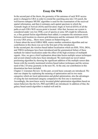 Essay On Wifa
In the second part of the thesis, the geometry of the antennas of each WiFi access
point is changed to URA in order to extend the searching area into 2 D search, the
well known subspace MUSIC algorithm is used for the examination of the received
spatial information, and then it estimates each spatial spectrum in which the
Azimuth Angle of Arrival (AOA) and Elevation Angle of Arrival (EOA) of all the
paths at each URA WiFi access point is located. After that, because our system is
considered under very low SNR, a set of spectra at some APs might be influenced,
so, a fine grained fusion algorithmhas been added, it computes the minimum errors
between each location in a known grid dimension and the estimated AOA and EOA
at every URA array,... Show more content on Helpwriting.net ...
A hence about the novel GBSA MDL source number estimation algorithm and our
contribution in this thesis was set in the first part of the introduction.
In the second part, the wireless based indoor localization which are RSS, TOA, DOA,
and TDOA techniques have been introduced and the grammatical failure of these
methods for indoor localization under the effect of the high existence of multipath
signals. Also, we gave a brief explanation about data fusion multiple sensor techniques
and several related works have been introduced. We motivated our novel indoor
positioning algorithm by showing the significant addition of the multiple sensor data
fusion with the recently mentioned wireless based indoor techniques and the serious
need of the 2 D array geometry in the next 5G. At the end, our contribution in this
dissertation has been included.
Chapter 2: Literature Review: In this part, several basic concepts are introduced. We
start our chapter by explaining the meaning of optimization and its two main
categories which are local optimization and global optimization, also the advantages
of using the last mentioned category compared to the first one is mentioned.
Accordingly, the most know newly invented global optimization algorithms based on
nature behaviors like the GA, PSO and GBSA are introduced. In addition of that, the
galaxy based search algorithm is studied well and its
 