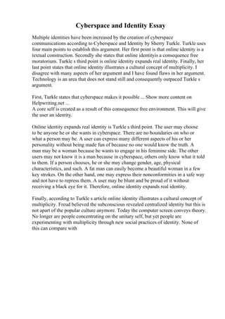 Cyberspace and Identity Essay
Multiple identities have been increased by the creation of cyberspace
communications according to Cyberspace and Identity by Sherry Turkle. Turkle uses
four main points to establish this argument. Her first point is that online identity is a
textual construction. Secondly she states that online identityis a consequence free
moratorium. Turkle s third point is online identity expands real identity. Finally, her
last point states that online identity illustrates a cultural concept of multiplicity. I
disagree with many aspects of her argument and I have found flaws in her argument.
Technology is an area that does not stand still and consequently outpaced Turkle s
argument.
First, Turkle states that cyberspace makes it possible ... Show more content on
Helpwriting.net ...
A core self is created as a result of this consequence free environment. This will give
the user an identity.
Online identity expands real identity is Turkle s third point. The user may choose
to be anyone he or she wants in cyberspace. There are no boundaries on who or
what a person may be. A user can express many different aspects of his or her
personality without being made fun of because no one would know the truth. A
man may be a woman because he wants to engage in his feminine side. The other
users may not know it is a man because in cyberspace, others only know what it told
to them. If a person chooses, he or she may change gender, age, physical
characteristics, and such. A fat man can easily become a beautiful woman in a few
key strokes. On the other hand, one may express their nonconformities in a safe way
and not have to repress them. A user may be blunt and be proud of it without
receiving a black eye for it. Therefore, online identity expands real identity.
Finally, according to Turkle s article online identity illustrates a cultural concept of
multiplicity. Freud believed the subconscious revealed centralized identity but this is
not apart of the popular culture anymore. Today the computer screen conveys theory.
No longer are people concentrating on the unitary self, but yet people are
experimenting with multiplicity through new social practices of identity. None of
this can compare with
 