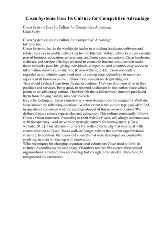 Cisco Systems Uses Its Culture for Competitive Advantage
Cisco Systems Uses Its Culture for Competitive Advantage
Case Study
Cisco Systems Uses Its Culture for Competitive Advantage
Introduction
Cisco Systems, Inc. is the worldwide leader in providing hardware, software and
related services to enable networking for the Internet. Today, networks are an essential
part of business, education, government, and home communications. Cisco hardware,
software, and service offerings are used to create the Internet solutions that make
these networks possible, giving individuals, companies, and countries easy access to
information anywhere, at any time (Cisco website, 2012). Cisco was widely
regarded as an industry expert and uses its cutting edge technology to run every
aspects of its business on the ... Show more content on Helpwriting.net ...
This would exclude them from the market culture. They are also innovative in their
products and services, being quick to respond to changes in the market place which
points to an adhocracy culture. Chamber felt that a hierarchical structure precluded
them from moving quickly into new markets.
Begin by looking up Cisco s mission or vision statement on the company s Web site.
Now answer the following question: To what extent is the culture type you identified
in question 2 consistent with the accomplishment of this mission or vision? We
defined Cisco s culture type as clan and adhocracy. This culture consistently follows
Cisco s vision statement. According to their website Cisco, will always communicate
with transparency...and strive to be strategic partners for management, (Cisco
website, 2012). This statement reflects the walls of hierarchy that interfered with
communication at Cisco. These walls no longer exist in the current organizational
structure. In addition, the teams and councils that were developed are constantly
evolving, in order to keep up with innovation.
What techniques for changing organizational culture has Cisco used to form its
culture? According to the case study, Chambers realized the current hierarchical
organizational structure was not moving fast enough in the market. Therefore, he
reorganized his executives
 