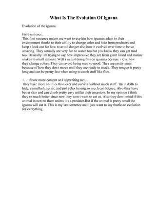 What Is The Evolution Of Iguana
Evolution of the iguana.
First sentence:
This first sentence makes me want to explain how iguanas adapt to their
environment thanks to their ability to change color and hide from predators and
keep a look out for how to avoid danger also how it evolved over time to be so
amazing. They actually are very fun to watch too but you know they can get mad
too. Basically i m trying to say how impressive they are from giant lizard and marine
snakes to small iguanas. Well i m just doing this on iguanas because i love how
they change colors. They can avoid being seen so good. They are pretty smart
because of how they don t move until they are ready to attack. They tongue is pretty
long and can be pretty fast when using to catch stuff like flies.
1. ... Show more content on Helpwriting.net ...
They have more abilities than ever and survive without much stuff. Their skills to
hide, camuflash, sprint, and just relax having so much confidence. Also they have
better skin and can climb pretty easy unlike their ancestors. In my opinion i think
they re much better since now they won t want to eat us. Also they don t mind if this
animal in next to them unless it s a predator.But if the animal is pretty small the
iguana will eat it. This is my last sentence and i just want to say thanks to evolution
for everything,
 