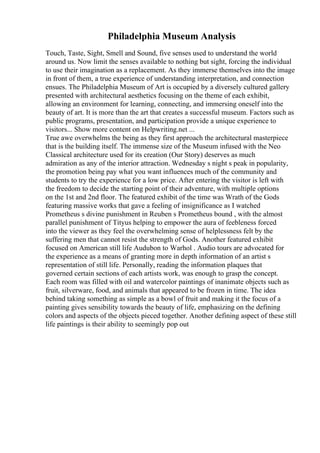 Philadelphia Museum Analysis
Touch, Taste, Sight, Smell and Sound, five senses used to understand the world
around us. Now limit the senses available to nothing but sight, forcing the individual
to use their imagination as a replacement. As they immerse themselves into the image
in front of them, a true experience of understanding interpretation, and connection
ensues. The Philadelphia Museum of Art is occupied by a diversely cultured gallery
presented with architectural aesthetics focusing on the theme of each exhibit,
allowing an environment for learning, connecting, and immersing oneself into the
beauty of art. It is more than the art that creates a successful museum. Factors such as
public programs, presentation, and participation provide a unique experience to
visitors... Show more content on Helpwriting.net ...
True awe overwhelms the being as they first approach the architectural masterpiece
that is the building itself. The immense size of the Museum infused with the Neo
Classical architecture used for its creation (Our Story) deserves as much
admiration as any of the interior attraction. Wednesday s night s peak in popularity,
the promotion being pay what you want influences much of the community and
students to try the experience for a low price. After entering the visitor is left with
the freedom to decide the starting point of their adventure, with multiple options
on the 1st and 2nd floor. The featured exhibit of the time was Wrath of the Gods
featuring massive works that gave a feeling of insignificance as I watched
Prometheus s divine punishment in Reuben s Prometheus bound , with the almost
parallel punishment of Tityus helping to empower the aura of feebleness forced
into the viewer as they feel the overwhelming sense of helplessness felt by the
suffering men that cannot resist the strength of Gods. Another featured exhibit
focused on American still life Audubon to Warhol . Audio tours are advocated for
the experience as a means of granting more in depth information of an artist s
representation of still life. Personally, reading the information plaques that
governed certain sections of each artists work, was enough to grasp the concept.
Each room was filled with oil and watercolor paintings of inanimate objects such as
fruit, silverware, food, and animals that appeared to be frozen in time. The idea
behind taking something as simple as a bowl of fruit and making it the focus of a
painting gives sensibility towards the beauty of life, emphasizing on the defining
colors and aspects of the objects pieced together. Another defining aspect of these still
life paintings is their ability to seemingly pop out
 