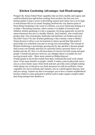 Kitchen Gardening Advantages And Disadvantages
Potagers By: Kanza Sohail Want vegetables that are fresh, healthy and organic and
could be plucked just right before cooking from nowhere else but your own
kitchen garden is legit a savior in this killing summer heat where sun is on its high
to melt humans like an ice cream! Keeping forefront the very famous quote of
Oscar Renta Gardening is the work of a lifetime, you never finish and sticking to it
in today s fluctuating economy; where country is in depths of recession and
inflation, kitchen gardening is a like a scapegoat. Growing organically not just let
nature harmonize but also is a healthy lifestyle. And, honestly, who would mind
produce that s free of pesticides, herbicides and fertilizers yet freshest and most
flavorful? Guess? No one! Kitchen gardening is like a human s treat to Mother
Nature because it allows your environment to spruce up and that little patch of
green helps you contribute your part in saving your surroundings. The concept of
Kitchen Gardening is increasingly growing day by day and that is because people
find it more cost friendly and more of a personal choice; personal choice to eat
healthy and stay fit! Also, it is the best means of exercise for both young and aged
people. Commercial growers, however, are unhappy about it as people are now
moving towards safer... Show more content on Helpwriting.net ...
It helps people to divert their minds from daily workload and usual work related
stress. It has many benefits on people s health. It makes a person physically active,
acts as a stress buster, keep s brain fresh and alert, provides some sunlight soaking
while taking care of and gives you fresh and green air with less pollution. Green
vegetables are rich in minerals and vitamins, acts as a shield against diseases, heat
and give energy. Experts say that it encourages you to have a cleaner neighborhood
because whatever waste generated would be used to make organic compost rather
than being dumped into dustbins or
 