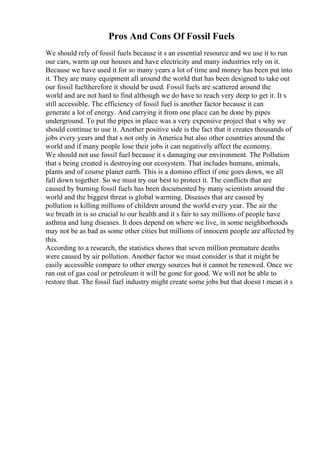 Pros And Cons Of Fossil Fuels
We should rely of fossil fuels because it s an essential resource and we use it to run
our cars, warm up our houses and have electricity and many industries rely on it.
Because we have used it for so many years a lot of time and money has been put into
it. They are many equipment all around the world that has been designed to take out
our fossil fueltherefore it should be used. Fossil fuels are scattered around the
world and are not hard to find although we do have to reach very deep to get it. It s
still accessible. The efficiency of fossil fuel is another factor because it can
generate a lot of energy. And carrying it from one place can be done by pipes
underground. To put the pipes in place was a very expensive project that s why we
should continue to use it. Another positive side is the fact that it creates thousands of
jobs every years and that s not only in America but also other countries around the
world and if many people lose their jobs it can negatively affect the economy.
We should not use fossil fuel because it s damaging our environment. The Pollution
that s being created is destroying our ecosystem. That includes humans, animals,
plants and of course planet earth. This is a domino effect if one goes down, we all
fall down together. So we must try our best to protect it. The conflicts that are
caused by burning fossil fuels has been documented by many scientists around the
world and the biggest threat is global warming. Diseases that are caused by
pollution is killing millions of children around the world every year. The air the
we breath in is so crucial to our health and it s fair to say millions of people have
asthma and lung diseases. It does depend on where we live, in some neighborhoods
may not be as bad as some other cities but millions of innocent people are affected by
this.
According to a research, the statistics shows that seven million premature deaths
were caused by air pollution. Another factor we must consider is that it might be
easily accessible compare to other energy sources but it cannot be renewed. Once we
ran out of gas coal or petroleum it will be gone for good. We will not be able to
restore that. The fossil fuel industry might create some jobs but that doesn t mean it s
 