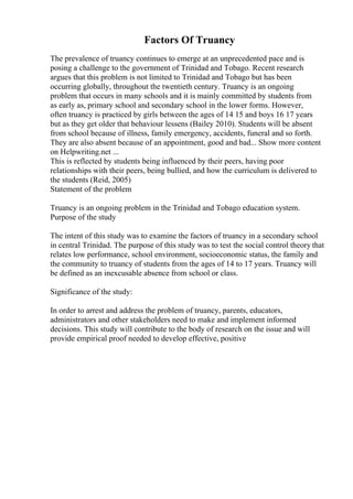 Factors Of Truancy
The prevalence of truancy continues to emerge at an unprecedented pace and is
posing a challenge to the government of Trinidad and Tobago. Recent research
argues that this problem is not limited to Trinidad and Tobago but has been
occurring globally, throughout the twentieth century. Truancy is an ongoing
problem that occurs in many schools and it is mainly committed by students from
as early as, primary school and secondary school in the lower forms. However,
often truancy is practiced by girls between the ages of 14 15 and boys 16 17 years
but as they get older that behaviour lessens (Bailey 2010). Students will be absent
from school because of illness, family emergency, accidents, funeral and so forth.
They are also absent because of an appointment, good and bad... Show more content
on Helpwriting.net ...
This is reflected by students being influenced by their peers, having poor
relationships with their peers, being bullied, and how the curriculum is delivered to
the students (Reid, 2005)
Statement of the problem
Truancy is an ongoing problem in the Trinidad and Tobago education system.
Purpose of the study
The intent of this study was to examine the factors of truancy in a secondary school
in central Trinidad. The purpose of this study was to test the social control theory that
relates low performance, school environment, socioeconomic status, the family and
the community to truancy of students from the ages of 14 to 17 years. Truancy will
be defined as an inexcusable absence from school or class.
Significance of the study:
In order to arrest and address the problem of truancy, parents, educators,
administrators and other stakeholders need to make and implement informed
decisions. This study will contribute to the body of research on the issue and will
provide empirical proof needed to develop effective, positive
 