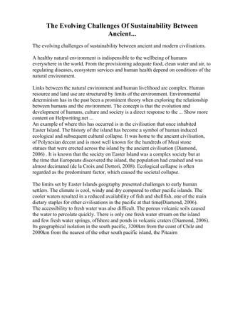 The Evolving Challenges Of Sustainability Between
Ancient...
The evolving challenges of sustainability between ancient and modern civilisations.
A healthy natural environment is indispensible to the wellbeing of humans
everywhere in the world. From the provisioning adequate food, clean water and air, to
regulating diseases, ecosystem services and human health depend on conditions of the
natural environment.
Links between the natural environment and human livelihood are complex. Human
resource and land use are structured by limits of the environment. Environmental
determinism has in the past been a prominent theory when exploring the relationship
between humans and the environment. The concept is that the evolution and
development of humans, culture and society is a direct response to the ... Show more
content on Helpwriting.net ...
An example of where this has occurred is in the civilisation that once inhabited
Easter Island. The history of the island has become a symbol of human induced
ecological and subsequent cultural collapse. It was home to the ancient civilisation,
of Polynesian decent and is most well known for the hundreds of Moai stone
statues that were erected across the island by the ancient civilisation (Diamond,
2006) . It is known that the society on Easter Island was a complex society but at
the time that Europeans discovered the island, the population had crashed and was
almost decimated (de la Croix and Dottori, 2008). Ecological collapse is often
regarded as the predominant factor, which caused the societal collapse.
The limits set by Easter Islands geography presented challenges to early human
settlers. The climate is cool, windy and dry compared to other pacific islands. The
cooler waters resulted in a reduced availability of fish and shellfish, one of the main
dietary staples for other civilisations in the pacific at that time(Diamond, 2006).
The accessibility to fresh water was also difficult. The porous volcanic soils caused
the water to percolate quickly. There is only one fresh water stream on the island
and few fresh water springs, offshore and ponds in volcanic craters (Diamond, 2006).
Its geographical isolation in the south pacific, 3200km from the coast of Chile and
2000km from the nearest of the other south pacific island, the Pitcairn
 
