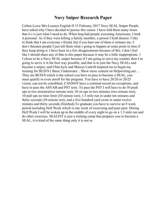 Navy Sniper Research Paper
Colton Lowe Mrs.Lozares English II 15 February 2017 Navy SEAL Sniper People
have asked why I have decided to pursue this career. I have told them many times
that it s is just what I need to do. When Iraq had people executing Americans, I took
it personal. As if they were killing a family member, a person I hold dearest. I like
to think that I am everyone s friend, but if you hurt one of them it irritates me. I
don t threaten people I just tell them what s going to happen at some point in time if
they keep doing it. I have been in a few disagreements because of this. I don t feel
like I should share any of that in this paper because it may be a little inappropriate. 1
I chose to be a Navy SEAL sniper because if I am going to serve my country then I m
going to serve it in the best way possible, and that is to join the Navy SEALs and
become a sniper, and Chris kyle and Marcus Luttrell inspired me to begin my
training for BUD/S ( Basic Underwater... Show more content on Helpwriting.net ...
They are BUD/S which is the school you have to pass to become a SEAL, you
must qualify to even enroll for the program. You have to have 20/20 or 20/25
vision, can not be colorblind, CANNOT have a criminal record no exceptions, and
have to pass the ASVAB and PST tests. To pass the PST I will have to do 50 push
ups in two minutes(two minute rest), 50 sit ups in two minutes (two minute rest),
10 pull ups no time limit (10 minute rest), 1.5 mile run in under ten minutes and
thirty seconds (10 minute rest), and a five hundred yard swim in under twelve
minutes and thirty seconds (finished).To graduate you have to survive an 8 week
period including Hell Week which is one week of exercising and pure pain. During
Hell Week I will be woken up in the middle of every night to go on a 1.5 mile run and
do other exercises. SEALFIT is just a training camp that prepares you to become a
SEAL, it is kind of the same thing only it is not as
 