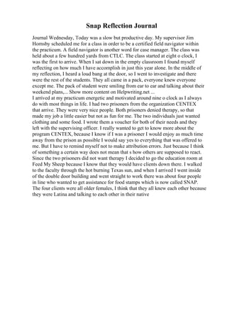 Snap Reflection Journal
Journal Wednesday, Today was a slow but productive day. My supervisor Jim
Hornsby scheduled me for a class in order to be a certified field navigator within
the practicum. A field navigator is another word for case manager. The class was
held about a few hundred yards from CTLC. The class started at eight o clock, I
was the first to arrive. When I sat down in the empty classroom I found myself
reflecting on how much I have accomplish in just this year alone. In the middle of
my reflection, I heard a loud bang at the door, so I went to investigate and there
were the rest of the students. They all came in a pack, everyone knew everyone
except me. The pack of student were smiling from ear to ear and talking about their
weekend plans,... Show more content on Helpwriting.net ...
I arrived at my practicum energetic and motivated around nine o clock as I always
do with most things in life. I had two prisoners from the organization CENTEX
that arrive. They were very nice people. Both prisoners denied therapy, so that
made my job a little easier but not as fun for me. The two individuals just wanted
clothing and some food. I wrote them a voucher for both of their needs and they
left with the supervising officer. I really wanted to get to know more about the
program CENTEX, because I know if I was a prisoner I would enjoy as much time
away from the prison as possible I would say yes to everything that was offered to
me. But I have to remind myself not to make attribution errors. Just because I think
of something a certain way does not mean that s how others are supposed to react.
Since the two prisoners did not want therapy I decided to go the education room at
Feed My Sheep because I know that they would have clients down there. I walked
to the faculty through the hot burning Texas sun, and when I arrived I went inside
of the double door building and went straight to work there was about four people
in line who wanted to get assistance for food stamps which is now called SNAP.
The four clients were all older females, I think that they all knew each other because
they were Latina and talking to each other in their native
 