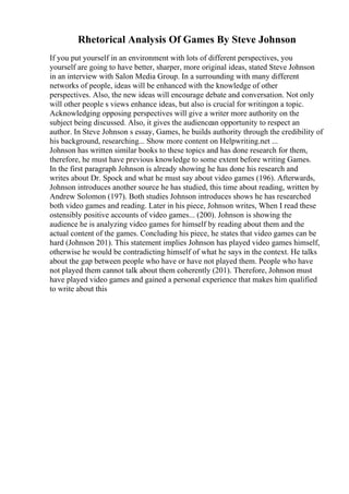 Rhetorical Analysis Of Games By Steve Johnson
If you put yourself in an environment with lots of different perspectives, you
yourself are going to have better, sharper, more original ideas, stated Steve Johnson
in an interview with Salon Media Group. In a surrounding with many different
networks of people, ideas will be enhanced with the knowledge of other
perspectives. Also, the new ideas will encourage debate and conversation. Not only
will other people s views enhance ideas, but also is crucial for writingon a topic.
Acknowledging opposing perspectives will give a writer more authority on the
subject being discussed. Also, it gives the audiencean opportunity to respect an
author. In Steve Johnson s essay, Games, he builds authority through the credibility of
his background, researching... Show more content on Helpwriting.net ...
Johnson has written similar books to these topics and has done research for them,
therefore, he must have previous knowledge to some extent before writing Games.
In the first paragraph Johnson is already showing he has done his research and
writes about Dr. Spock and what he must say about video games (196). Afterwards,
Johnson introduces another source he has studied, this time about reading, written by
Andrew Solomon (197). Both studies Johnson introduces shows he has researched
both video games and reading. Later in his piece, Johnson writes, When I read these
ostensibly positive accounts of video games... (200). Johnson is showing the
audience he is analyzing video games for himself by reading about them and the
actual content of the games. Concluding his piece, he states that video games can be
hard (Johnson 201). This statement implies Johnson has played video games himself,
otherwise he would be contradicting himself of what he says in the context. He talks
about the gap between people who have or have not played them. People who have
not played them cannot talk about them coherently (201). Therefore, Johnson must
have played video games and gained a personal experience that makes him qualified
to write about this
 