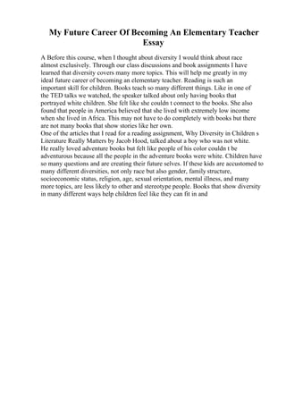 My Future Career Of Becoming An Elementary Teacher
Essay
A Before this course, when I thought about diversity I would think about race
almost exclusively. Through our class discussions and book assignments I have
learned that diversity covers many more topics. This will help me greatly in my
ideal future career of becoming an elementary teacher. Reading is such an
important skill for children. Books teach so many different things. Like in one of
the TED talks we watched, the speaker talked about only having books that
portrayed white children. She felt like she couldn t connect to the books. She also
found that people in America believed that she lived with extremely low income
when she lived in Africa. This may not have to do completely with books but there
are not many books that show stories like her own.
One of the articles that I read for a reading assignment, Why Diversity in Children s
Literature Really Matters by Jacob Hood, talked about a boy who was not white.
He really loved adventure books but felt like people of his color couldn t be
adventurous because all the people in the adventure books were white. Children have
so many questions and are creating their future selves. If these kids are accustomed to
many different diversities, not only race but also gender, family structure,
socioeconomic status, religion, age, sexual orientation, mental illness, and many
more topics, are less likely to other and stereotype people. Books that show diversity
in many different ways help children feel like they can fit in and
 