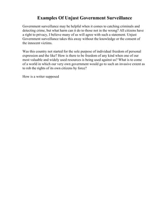 Examples Of Unjust Government Surveillance
Government surveillance may be helpful when it comes to catching criminals and
detecting crime, but what harm can it do to those not in the wrong? All citizens have
a right to privacy, I believe many of us will agree with such a statement. Unjust
Government surveillance takes this away without the knowledge or the consent of
the innocent victims.
Was this country not started for the sole purpose of individual freedom of personal
expression and the like? How is there to be freedom of any kind when one of our
most valuable and widely used resources is being used against us? What is to come
of a world in which our very own government would go to such an invasive extent as
to rob the rights of its own citizens by force?
How is a writer supposed
 