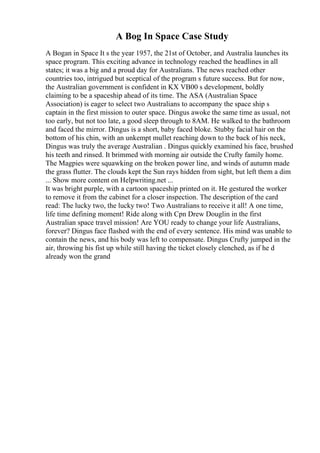 A Bog In Space Case Study
A Bogan in Space It s the year 1957, the 21st of October, and Australia launches its
space program. This exciting advance in technology reached the headlines in all
states; it was a big and a proud day for Australians. The news reached other
countries too, intrigued but sceptical of the program s future success. But for now,
the Australian government is confident in KX VB00 s development, boldly
claiming to be a spaceship ahead of its time. The ASA (Australian Space
Association) is eager to select two Australians to accompany the space ship s
captain in the first mission to outer space. Dingus awoke the same time as usual, not
too early, but not too late, a good sleep through to 8AM. He walked to the bathroom
and faced the mirror. Dingus is a short, baby faced bloke. Stubby facial hair on the
bottom of his chin, with an unkempt mullet reaching down to the back of his neck,
Dingus was truly the average Australian . Dingus quickly examined his face, brushed
his teeth and rinsed. It brimmed with morning air outside the Crufty family home.
The Magpies were squawking on the broken power line, and winds of autumn made
the grass flutter. The clouds kept the Sun rays hidden from sight, but left them a dim
... Show more content on Helpwriting.net ...
It was bright purple, with a cartoon spaceship printed on it. He gestured the worker
to remove it from the cabinet for a closer inspection. The description of the card
read: The lucky two, the lucky two! Two Australians to receive it all! A one time,
life time defining moment! Ride along with Cpn Drew Douglin in the first
Australian space travel mission! Are YOU ready to change your life Australians,
forever? Dingus face flashed with the end of every sentence. His mind was unable to
contain the news, and his body was left to compensate. Dingus Crufty jumped in the
air, throwing his fist up while still having the ticket closely clenched, as if he d
already won the grand
 