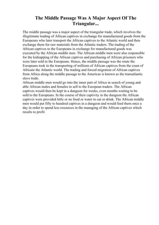 The Middle Passage Was A Major Aspect Of The
Triangular...
The middle passage was a major aspect of the triangular trade, which involves the
illegitimate trading of African captives in exchange for manufactured goods from the
Europeans who later transport the African captives to the Atlantic world and then
exchange them for raw materials from the Atlantic traders. The trading of the
African captives to the Europeans in exchange for manufactured goods was
executed by the African middle men. The African middle men were also responsible
for the kidnapping of the African captives and purchasing of African prisoners who
were later sold to the Europeans. Hence, the middle passage was the route the
Europeans took in the transporting of millions of African captives from the coast of
Africato the Atlantic world. The trading and forced migration of African captives
from Africa along the middle passage to the Americas is known as the transatlantic
slave trade.
African middle men would go into the inner part of Africa in search of young and
able African males and females to sell to the European traders. The African
captives would then be kept in a dungeon for weeks, even months waiting to be
sold to the Europeans. In the course of their captivity in the dungeon the African
captives were provided little or no food or water to eat or drink. The African middle
men would put fifty to hundred captives in a dungeon and would feed them once a
day in order to spend less resources in the managing of the African captives which
results to profit
 