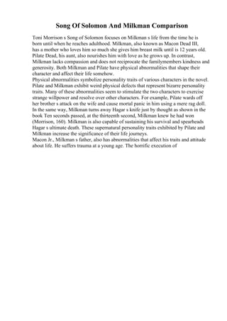 Song Of Solomon And Milkman Comparison
Toni Morrison s Song of Solomon focuses on Milkman s life from the time he is
born until when he reaches adulthood. Milkman, also known as Macon Dead III,
has a mother who loves him so much she gives him breast milk until is 12 years old.
Pilate Dead, his aunt, also nourishes him with love as he grows up. In contrast,
Milkman lacks compassion and does not reciprocate the familymembers kindness and
generosity. Both Milkman and Pilate have physical abnormalities that shape their
character and affect their life somehow.
Physical abnormalities symbolize personality traits of various characters in the novel.
Pilate and Milkman exhibit weird physical defects that represent bizarre personality
traits. Many of these abnormalities seem to stimulate the two characters to exercise
strange willpower and resolve over other characters. For example, Pilate wards off
her brother s attack on the wife and cause mortal panic in him using a mere rag doll.
In the same way, Milkman turns away Hagar s knife just by thought as shown in the
book Ten seconds passed, at the thirteenth second, Milkman knew he had won
(Morrison, 160). Milkman is also capable of sustaining his survival and spearheads
Hagar s ultimate death. These supernatural personality traits exhibited by Pilate and
Milkman increase the significance of their life journeys.
Macon Jr., Milkman s father, also has abnormalities that affect his traits and attitude
about life. He suffers trauma at a young age. The horrific execution of
 