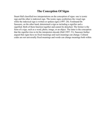 The Conception Of Signs
Stuart Hall classified two interpretations on the conception of signs: one is iconic
sign and the other is indexical sign. The iconic signs symbolises the visual sign
while the indexical sign is written or spoken signs (1997: 20). Ferdinand De
Saussure, on the other hand, determined a sign as including a signifier and a
signified. Both of them function together and cannot be detached. The former is the
form of a sign, such as a word, photo, image, or an object. The latter is the conception
that the signifier tries to let the interpreters decode (Hall 1997: 31). Saussure further
argued that signs have no fixed meanings and such meanings can change. Cultural
codes are not universally fixed meanings and words can change meanings both within
 