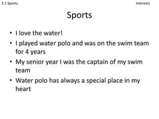 SportsI love the water!I played water polo and was on the swim team for 4 yearsMy senior year I was the captain of my swim teamWater polo has always a special place in my heartInterests2.1 Sports
