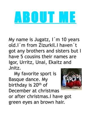 ABOUT ME 
My name is Jugatz, I´m 10 years 
old.I´m from Zizurkil.I haven´t 
got any brothers and sisters but I 
have 5 cousins their names are 
Igor, Urritz, Unai, Ekaitz and 
Jnitz. 
My favorite sport is 
Basque dance. My 
birthday is 20th of 
December at christmas 
or after christmas.I have got 
green eyes an brown hair. 
