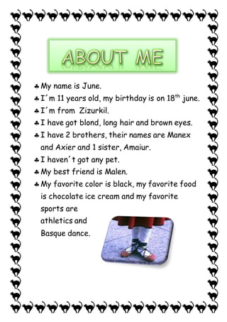  My name is June. 
 I´m 11 years old, my birthday is on 18th june. 
 I´m from Zizurkil. 
 I have got blond, long hair and brown eyes. 
 I have 2 brothers, their names are Manex 
and Axier and 1 sister, Amaiur. 
 I haven´t got any pet. 
 My best friend is Malen. 
 My favorite color is black, my favorite food 
is chocolate ice cream and my favorite 
sports are 
athletics and 
Basque dance. 
