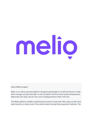 About Melio program
Melio is an online payment platform designed specifically for small businesses to help
them manage and pay their bills. It was founded in 2018 by three Israeli entrepreneurs,
Matan Bar, Ilan Atias, and Ziv Paz, and is headquartered in New York City.
The Melio platform enables small business owners to pay their bills using a credit card,
bank transfer, or check, even if the vendor doesn't accept those payment methods. The
 