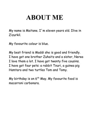 ABOUT ME 
My name is Maitane. I´m eleven years old. Ilive in 
Zizurkil. 
My favourite colour is blue. 
My best friend is Maddi she is good and friendly. 
I have got one brother Zuhaitz and a sister, Nerea 
I love them a lot. I have got twenty five cousins. 
I have got four pets: a rabbit Txuri, a guinea pig 
Hamtaro and two turtles Tom and Tomy. 
My birthday is on 6th May. My favourite food is 
macarroni carbonara. 
