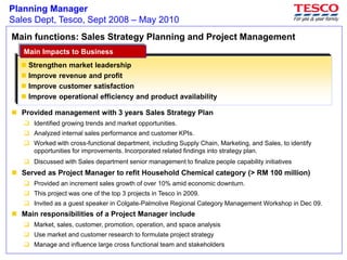 Planning Manager
Sales Dept, Tesco, Sept 2008 – May 2010
Main functions: Sales Strategy Planning and Project Management
 Provided management with 3 years Sales Strategy Plan
 Identified growing trends and market opportunities.
 Analyzed internal sales performance and customer KPIs.
 Worked with cross-functional department, including Supply Chain, Marketing, and Sales, to identify
opportunities for improvements. Incorporated related findings into strategy plan.
 Discussed with Sales department senior management to finalize people capability initiatives
 Served as Project Manager to refit Household Chemical category (> RM 100 million)
 Provided an increment sales growth of over 10% amid economic downturn.
 This project was one of the top 3 projects in Tesco in 2009.
 Invited as a guest speaker in Colgate-Palmolive Regional Category Management Workshop in Dec 09.
 Main responsibilities of a Project Manager include
 Market, sales, customer, promotion, operation, and space analysis
 Use market and customer research to formulate project strategy
 Manage and influence large cross functional team and stakeholders
 Strengthen market leadership
 Improve revenue and profit
 Improve customer satisfaction
 Improve operational efficiency and product availability
Main Impacts to BusinessMain Impacts to Business
 