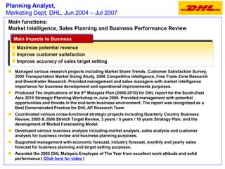Planning Analyst,
Marketing Dept, DHL, Jun 2004 – Jul 2007
Main functions:
Market Intelligence, Sales Planning and Business Performance Review
Managed various research projects including Market Share Trends, Customer Satisfaction Survey,
2005 Transportation Market Sizing Study, 2006 Competitive Intelligence, Free Trade Zone Research
and Downtrader Research. Provided management and sales managers with market intelligence
importance for business development and operational improvements purposes.
Produced The Implications of the 9th
Malaysia Plan (2006-2010) for DHL report for the South-East Asia
2015 Strategic Planning Workshop in June 2006. Provided management with potential opportunities
and threats in the mid-term business environment. The report was recognized as a Best Demonstrated
Practice for DHL AP Research Team
Coordinated various cross-functional strategic projects including Quarterly Country Business
Review, 2005 & 2006 Stretch Target Review, 3 years / 5 years / 10 years Strategy Plan, and the
development of Market Forecasting Model.
Developed various business analysis including market analysis, sales analysis and customer
analysis for business review and business planning purposes.
Supported management with economic forecast, industry forecast, monthly and yearly sales forecast
for business planning and target setting purposes.
Awarded the 2005 DHL Malaysia Employee of The Year from excellent work attitude and solid
performance ( Click here for video )
 Maximize potential revenue
 Improve customer satisfaction
 Improve accuracy of sales target setting
Main Impacts to BusinessMain Impacts to Business
 