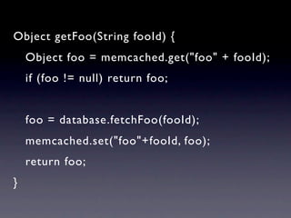 Object getFoo(String fooId) {
    Object foo = memcached.get("foo" + fooId);
    if (foo != null) return foo;


    foo = database.fetchFoo(fooId);
    memcached.set("foo"+fooId, foo);
    return foo;
}
 