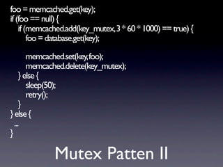 foo = memcached.get(key);
if (foo == null) {
    if (memcached.add(key_mutex, 3 * 60 * 1000) == true) {
        foo = database.get(key);

        memcached.set(key, foo);
        memcached.delete(key_mutex);
     } else {
        sleep(50);
        retry();
     }
} else {
  ...
}

              Mutex Patten II
 