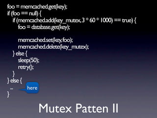 foo = memcached.get(key);
if (foo == null) {
    if (memcached.add(key_mutex, 3 * 60 * 1000) == true) {
        foo = database.get(key);

        memcached.set(key, foo);
        memcached.delete(key_mutex);
     } else {
        sleep(50);
        retry();
     }
} else {
  ...        here
}

              Mutex Patten II
 