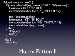if (foo.timeout >= now()) {
    if (memcached.add(key_mutex, 3 * 60 * 1000) == true) {
        foo.timeout += 3 * 60 * 1000;
        memcached.set(key, foo, KEY_TIMEOUT * 2);
      foo = database.get(key);
      foo.timeout = KEY_TIMEOUT;
      memcached.set(key, foo, KEY_TIMEOUT * 2);
      memcached.delete(key_mutex);
   } else {
      sleep(50);
      retry();
   }
} else {
  return foo;
}

             Mutex Patten II
 