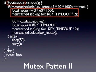 if (foo.timeout >= now()) {
    if (memcached.add(key_mutex, 3 * 60 * 1000) == true) {
        foo.timeout += 3 * 60 * 1000;
        memcached.set(key, foo, KEY_TIMEOUT * 2);
      foo = database.get(key);
      foo.timeout = KEY_TIMEOUT;
      memcached.set(key, foo, KEY_TIMEOUT * 2);
      memcached.delete(key_mutex);
   } else {
      sleep(50);
      retry();
   }
} else {
  return foo;
}

             Mutex Patten II
 