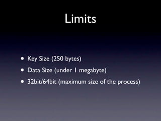 Limits

• Key Size (250 bytes)
• Data Size (under 1 megabyte)
• 32bit/64bit (maximum size of the process)
 