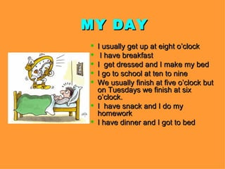 MY DAY
I usually get up at eight o’clock
I have breakfast
I get dressed and I make my bed
I go to school at ten to nine
We usually finish at five o’clock but
on Tuesdays we finish at six
o’clock.
I have snack and I do my
homework
I have dinner and I got to bed