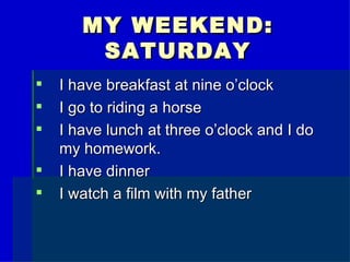 MY WEEKEND:
SATURDAY
I have breakfast at nine o’clock
I go to riding a horse
I have lunch at three o’clock and I do
my homework.
I have dinner
I watch a film with my father