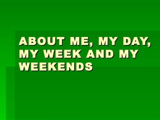 ABOUT ME, MY DAY,
MY WEEK AND MY
WEEKENDS
 