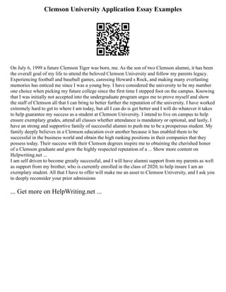 Clemson University Application Essay Examples
On July 6, 1999 a future Clemson Tiger was born, me. As the son of two Clemson alumni, it has been
the overall goal of my life to attend the beloved Clemson University and follow my parents legacy.
Experiencing football and baseball games, caressing Howard s Rock, and making many everlasting
memories has enticed me since I was a young boy. I have considered the university to be my number
one choice when picking my future college since the first time I stepped foot on the campus. Knowing
that I was initially not accepted into the undergraduate program urges me to prove myself and show
the staff of Clemson all that I can bring to better further the reputation of the university. I have worked
extremely hard to get to where I am today, but all I can do is get better and I will do whatever it takes
to help guarantee my success as a student at Clemson University. I intend to live on campus to help
ensure exemplary grades, attend all classes whether attendance is mandatory or optional, and lastly, I
have an strong and supportive family of successful alumni to push me to be a prosperous student. My
family deeply believes in a Clemson education over another because it has enabled them to be
successful in the business world and obtain the high ranking positions in their companies that they
possess today. Their success with their Clemson degrees inspire me to obtaining the cherished honor
of a Clemson graduate and grow the highly respected reputation of a ... Show more content on
Helpwriting.net ...
I am self driven to become greatly successful, and I will have alumni support from my parents as well
as support from my brother, who is currently enrolled in the class of 2020, to help insure I am an
exemplary student. All that I have to offer will make me an asset to Clemson University, and I ask you
to deeply reconsider your prior admissions
... Get more on HelpWriting.net ...
 