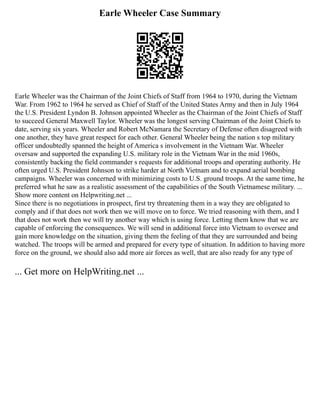 Earle Wheeler Case Summary
Earle Wheeler was the Chairman of the Joint Chiefs of Staff from 1964 to 1970, during the Vietnam
War. From 1962 to 1964 he served as Chief of Staff of the United States Army and then in July 1964
the U.S. President Lyndon B. Johnson appointed Wheeler as the Chairman of the Joint Chiefs of Staff
to succeed General Maxwell Taylor. Wheeler was the longest serving Chairman of the Joint Chiefs to
date, serving six years. Wheeler and Robert McNamara the Secretary of Defense often disagreed with
one another, they have great respect for each other. General Wheeler being the nation s top military
officer undoubtedly spanned the height of America s involvement in the Vietnam War. Wheeler
oversaw and supported the expanding U.S. military role in the Vietnam War in the mid 1960s,
consistently backing the field commander s requests for additional troops and operating authority. He
often urged U.S. President Johnson to strike harder at North Vietnam and to expand aerial bombing
campaigns. Wheeler was concerned with minimizing costs to U.S. ground troops. At the same time, he
preferred what he saw as a realistic assessment of the capabilities of the South Vietnamese military. ...
Show more content on Helpwriting.net ...
Since there is no negotiations in prospect, first try threatening them in a way they are obligated to
comply and if that does not work then we will move on to force. We tried reasoning with them, and I
that does not work then we will try another way which is using force. Letting them know that we are
capable of enforcing the consequences. We will send in additional force into Vietnam to oversee and
gain more knowledge on the situation, giving them the feeling of that they are surrounded and being
watched. The troops will be armed and prepared for every type of situation. In addition to having more
force on the ground, we should also add more air forces as well, that are also ready for any type of
... Get more on HelpWriting.net ...
 