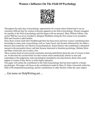 Women s Influence On The Field Of Psychology
Throughout the early days of psychology, opportunities for women where limited and it was an
extremely difficult time for women to become apparent in the field of psychology. Women struggled
for equality in the field of psychology and this began with our pioneers, Mary Whiton Calkins, who
sat her PhD but was never awarded it, Margaret Washburn, being the first women to be awarded a
PhD and Christine Ladd Franklin.
Since these women made their breakthrough there has been more and more women contributing their
knowledge to many areas in psychology such as, Anna Freud, who became influenced by her father s
theories and created her own theories in psychoanalysis. Karen Horney who contributed a substantial
amount to the personality theory and later became interested in feminine psychology, Melanie Klein
and Mary Ainsworth, just to name a few.
These women faced several societal constraints and long held beliefs about the role of women in their
era. At that time the societal belief was that women where intellectually inferior to men and
responding to this judgement, male psychologists attempted to develop theories about what could
happen to women if they did try to enter higher education.
This paper will outline the contribution to the field of psychology that has been made by a female
psychologist. This paper will focus on the contributions made by Mary D. Salter Ainsworth within her
field of Developmental psychology and her contributions to other theories within the same subject
... Get more on HelpWriting.net ...
 