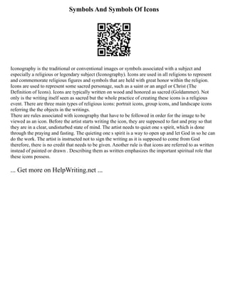 Symbols And Symbols Of Icons
Iconography is the traditional or conventional images or symbols associated with a subject and
especially a religious or legendary subject (Iconography). Icons are used in all religions to represent
and commemorate religious figures and symbols that are held with great honor within the religion.
Icons are used to represent some sacred personage, such as a saint or an angel or Christ (The
Definition of Icons). Icons are typically written on wood and honored as sacred (Goldammer). Not
only is the writing itself seen as sacred but the whole practice of creating these icons is a religious
event. There are three main types of religious icons: portrait icons, group icons, and landscape icons
referring the the objects in the writings.
There are rules associated with iconography that have to be followed in order for the image to be
viewed as an icon. Before the artist starts writing the icon, they are supposed to fast and pray so that
they are in a clear, undisturbed state of mind. The artist needs to quiet one s spirit, which is done
through the praying and fasting. The quieting one s spirit is a way to open up and let God in so he can
do the work. The artist is instructed not to sign the writing as it is supposed to come from God
therefore, there is no credit that needs to be given. Another rule is that icons are referred to as written
instead of painted or drawn . Describing them as written emphasizes the important spiritual role that
these icons possess.
... Get more on HelpWriting.net ...
 