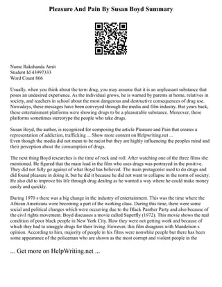 Pleasure And Pain By Susan Boyd Summary
Name Rakshanda Amit
Student Id 43997333
Word Count 866
Usually, when you think about the term drug, you may assume that it is an unpleasant substance that
poses an undesired experience. As the individual grows, he is warned by parents at home, relatives in
society, and teachers in school about the most dangerous and destructive consequences of drug use.
Nowadays, these messages have been conveyed through the media and film industry. But years back,
these entertainment platforms were showing drugs to be a pleasurable substance. Moreover, these
platforms sometimes stereotype the people who take drugs.
Susan Boyd, the author, is recognized for composing the article Pleasure and Pain that creates a
representation of addiction, trafficking ... Show more content on Helpwriting.net ...
Even though the media did not mean to be racist but they are highly influencing the peoples mind and
their perception about the consumption of drugs.
The next thing Boyd researches is the time of rock and roll. After watching one of the three films she
mentioned. He figured that the main lead in the film who uses drugs was portrayed in the positive.
They did not fully go against of what Boyd has believed. The main protagonist used to do drugs and
did found pleasure in doing it, but he did it because he did not want to collapse in the norm of society.
He also did to improve his life through drug dealing as he wanted a way where he could make money
easily and quickly.
During 1970 s there was a big change in the industry of entertainment. This was the time where the
African Americans were becoming a part of the working class. During this time, there were some
social and political changes which were occurring due to the Black Panther Party and also because of
the civil rights movement. Boyd discusses a movie called Superfly (1972). This movie shows the real
condition of poor black people in New York City. How they were not getting work and because of
which they had to smuggle drugs for their living. However, this film disagrees with Mandelson s
opinion. According to him, majority of people in his films were nonwhite people but there has been
some appearance of the policeman who are shown as the most corrupt and violent people in the
... Get more on HelpWriting.net ...
 