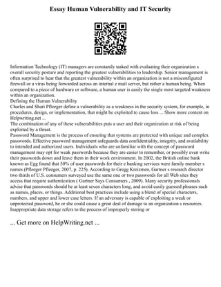 Essay Human Vulnerability and IT Security
Information Technology (IT) managers are constantly tasked with evaluating their organization s
overall security posture and reporting the greatest vulnerabilities to leadership. Senior management is
often surprised to hear that the greatest vulnerability within an organization is not a misconfigured
firewall or a virus being forwarded across an internal e mail server, but rather a human being. When
compared to a piece of hardware or software, a human user is easily the single most targeted weakness
within an organization.
Defining the Human Vulnerability
Charles and Shari Pfleeger define a vulnerability as a weakness in the security system, for example, in
procedures, design, or implementation, that might be exploited to cause loss ... Show more content on
Helpwriting.net ...
The combination of any of these vulnerabilities puts a user and their organization at risk of being
exploited by a threat.
Password Management is the process of ensuring that systems are protected with unique and complex
passwords. Effective password management safeguards data confidentiality, integrity, and availability
to intended and authorized users. Individuals who are unfamiliar with the concept of password
management may opt for weak passwords because they are easier to remember, or possibly even write
their passwords down and leave them in their work environment. In 2002, the British online bank
known as Egg found that 50% of user passwords for their e banking services were family member s
names (Pfleeger Pfleeger, 2007, p. 225). According to Gregg Kreizmen, Gartner s research director
two thirds of U.S. consumers surveyed use the same one or two passwords for all Web sites they
access that require authentication ( Gartner Says Consumers , 2009). Many security professionals
advise that passwords should be at least seven characters long, and avoid easily guessed phrases such
as names, places, or things. Additional best practices include using a blend of special characters,
numbers, and upper and lower case letters. If an adversary is capable of exploiting a weak or
unprotected password, he or she could cause a great deal of damage to an organization s resources.
Inappropriate data storage refers to the process of improperly storing or
... Get more on HelpWriting.net ...
 