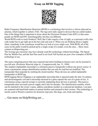 Essay on RFID Tagging
Radio Frequency Identification Detection (RFID) is a technology that involves a silicon chip and an
antenna, which together is called a TAG. The tags emit radio signal to devices that are called readers.
One of the things that is important to know about the Electronic Product Code (EPC) is that some
people use RFID and EPC interchangeably, but they are different.
Would RFID work to track Products? Well, Bar Codes require a line of sight, so a person(s) with a bar
code reader has to get right up on the bar code and scan it. When you are thinking about a supply
chain, somebody in the warehouse would have to look at every single case. With RFID, all of the
cases on the pallet would be picked up by a single swipe of a reader, even the ones ... Show more
content on Helpwriting.net ...
The Average gas consumer may have already used this technology without knowledge. The Speed
Pass by Mobile Gas, and the Sun Pass used in our local Toll System are just a few examples of RFID
technology in use.
The same computing power that once required and entire building to harness now can be inserted in
you left arm. (Professor Warwick chips in , Computerworld, Jan. 11, 1999)
The simplest implantable microchip is a miniature passive transponder without any power source. It
stores a permanent, unique identification number that can only be read but not modified. The
transponder then responds by emitting the stored number. These devices are called implantable
transponder or RFID tag.
RFID tagging Micro Chipping is an implantable microchip that is injected under the skin. It contains
and electromagnetic coil and a microchip enclosed in a glass capsule the size of a grain of rice. A
veterinarian using a special syringe is currently implanting these devices in animals. This passive
transponder does not need a power supply and it last for decades. The identification number, which
can be matched to the owner s name, address and phone number in a national pet database. Lost pets
are scanned with hand held readers at animal shelters and returned to their owners. This technology is
mostly used in Western countries for domestic type pets, like dogs, cats, birds and reptiles,
... Get more on HelpWriting.net ...
 