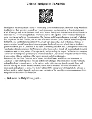 Chinese Immigration To America
Immigration has always been a topic of controversy (now more than ever). However, many Americans
tend to forget their ancestors were all very much immigrants most migrating to America in the pre
Civil Wars days such as the Germans, Irish, and Chinese. Immigrants traveled to the United States for
many reasons. The Irish sought after a future in America after a potato famine left many families in
great poverty and suffering from starvation. The German and Chinese also came in search of a better
life, to provide for their families, and to chase after the American Dream. Many Chinese immigrated
to the U.S. due terrible famines in the 1840s, which were caused by a lack of farmland because of
overpopulation. Most Chinese immigrants were poor, hard working men, who left their families to
gain wealth from gold in California in the hopes of returning back to China. Although these men were
very hardworking (so much so that Westerners called them coolies from k u li meaning hard strength),
Americans soon became jealous of their prosperity and picked up the slogan California for Americans.
Taxes were even imposed specifically to aim at the Chinese. Life was also rough for Chinese women;
it was against Chinese tradition ... Show more content on Helpwriting.net ...
Fortunately for the Irish, Germans, and Chinese, their livelihoods would leave an impression on
American society sparking major political and military changes. These minorities would eventually
gain political and economic power in the nation s major cities, turning America upside down and
forever creating the unique interracial nation, which would become a haven for multitudes of
immigrants and refugees to come. The history of the 1800s immigrants will hopefully be a lesson to
today s political and civil peoples and serve as a reminder of the hardships our ancestors endured for
the possibility to achieve the American
... Get more on HelpWriting.net ...
 