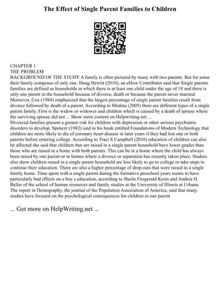 The Effect of Single Parent Families to Children
CHAPTER 1
THE PROBLEM
BACKGROUND OF THE STUDY A family is often pictured by many with two parents. But for some
their family composes of only one. Doug Hewitt (2010), an eHow Contributor said that Single parents
families are defined as households in which there is at least one child under the age of 18 and there is
only one parent in the household because of divorce, death or because the parent never married.
Moreover, Cox (1984) emphasized that the largest percentage of single parent families result from
divorce followed by death of a parent. According to Medina (2005) there are different types of a single
parent family. First is the widow or widower and children which is caused by a death of spouse where
the surviving spouse did not ... Show more content on Helpwriting.net ...
Divorced families present a greater risk for children with depression or other serious psychiatric
disorders to develop. Spencer (1982) said in his book entitled Foundations of Modern Technology that
children are more likely to die of coronary heart disease in later years if they had lost one or both
parents before entering college. According to Traci S Campbell (2010) education of children can also
be affected she said that children that are raised in a single parent household have lower grades than
those who are raised in a home with both parents. This can be in a home where the child has always
been raised by one parent or in homes where a divorce or separation has recently taken place. Studies
also show children raised in a single parent household are less likely to go to college or take steps to
continue their education. There are also a higher percentage of drop outs that were raised in a single
family home. Time spent with a single parent during the formative preschool years seems to have
particularly bad effects on a boy s education, according to Sheila Fitzgerald Krein and Andrea H.
Beller of the school of human resources and family studies at the University of Illinois at Urbana.
The report in Demography, the journal of the Population Association of America, said that many
studies have focused on the psychological consequences for children in one parent
... Get more on HelpWriting.net ...
 